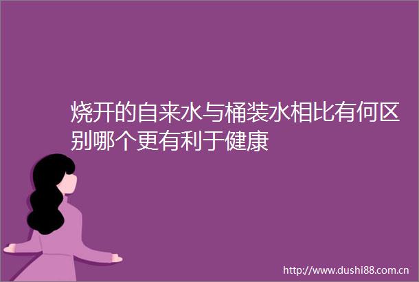 烧开的自来水与桶装水相比有何区别哪个更有利于健康