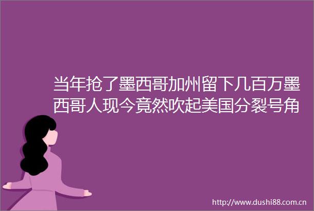 当年抢了墨西哥加州留下几百万墨西哥人现今竟然吹起美国分裂号角