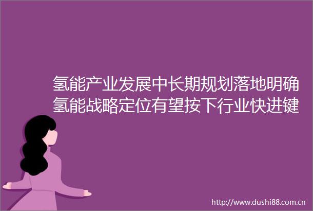 氢能产业发展中长期规划落地明确氢能战略定位有望按下行业快进键