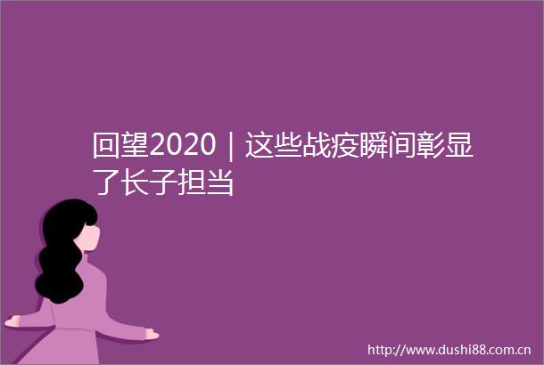回望2020｜这些战疫瞬间彰显了长子担当