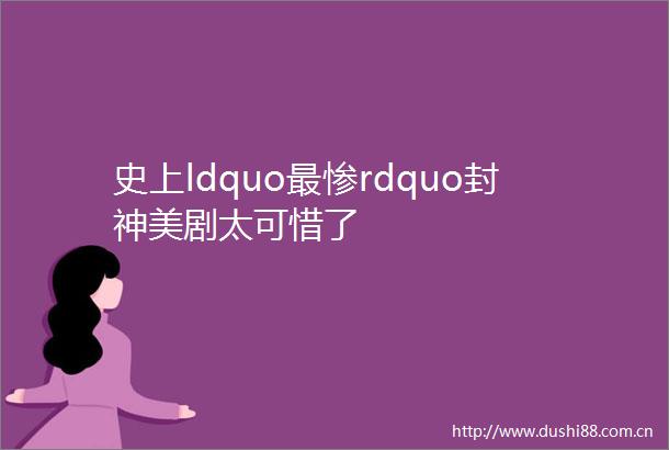 史上ldquo最惨rdquo封神美剧太可惜了