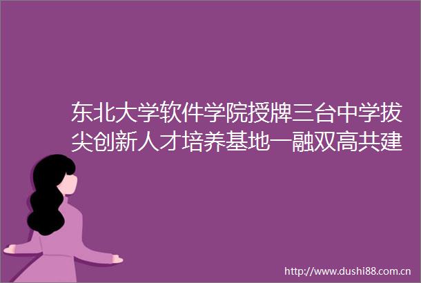 东北大学软件学院授牌三台中学拔尖创新人才培养基地一融双高共建单位