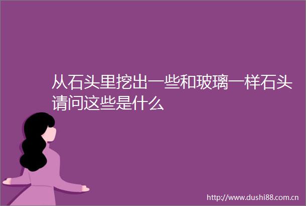 从石头里挖出一些和玻璃一样石头请问这些是什么