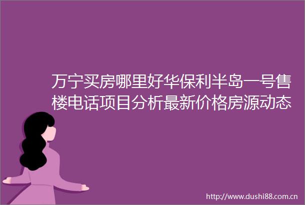 万宁买房哪里好华保利半岛一号售楼电话项目分析最新价格房源动态