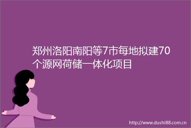 郑州洛阳南阳等7市每地拟建70个源网荷储一体化项目