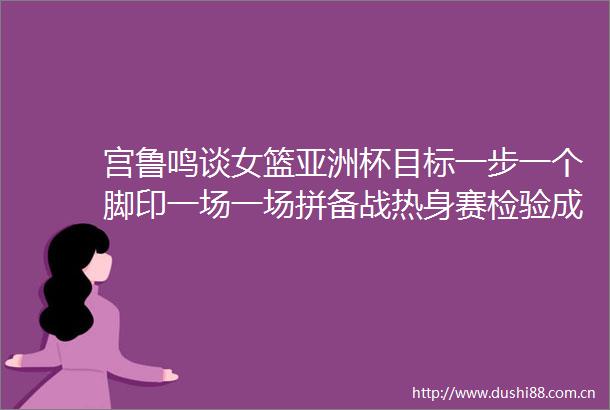 宫鲁鸣谈女篮亚洲杯目标一步一个脚印一场一场拼备战热身赛检验成果