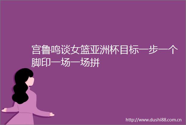 宫鲁鸣谈女篮亚洲杯目标一步一个脚印一场一场拼