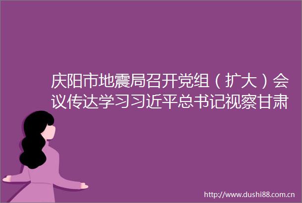 庆阳市地震局召开党组（扩大）会议传达学习总书记视察甘肃重要讲话和指示精神