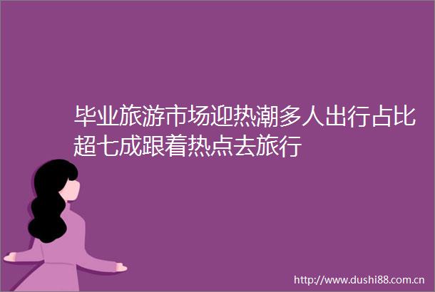 毕业旅游市场迎热潮多人出行占比超七成跟着热点去旅行