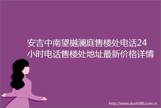 安吉中南望樾澜庭售楼处电话24小时电话售楼处地址最新价格详情
