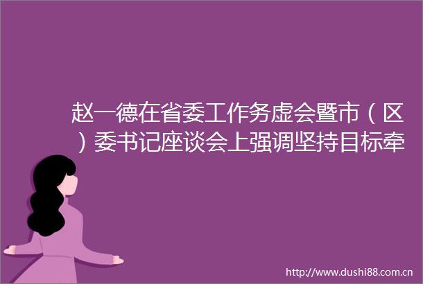 赵一德在省委工作务虚会暨市（区）委书记座谈会上强调坚持目标牵引改革撬动政策加力推动高质量发展现代化建设迈出更大步伐