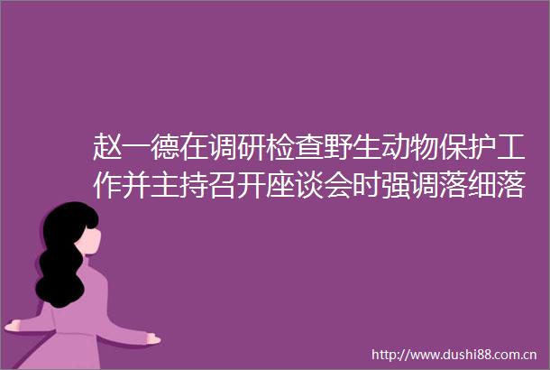 赵一德在调研检查野生动物保护工作并主持召开座谈会时强调落细落实保护措施健全长效监管机制坚决筑牢生物多样性保护屏障