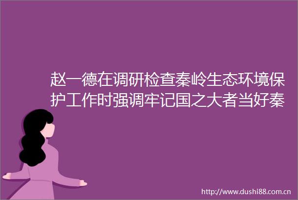 赵一德在调研检查秦岭生态环境保护工作时强调牢记国之大者当好秦岭卫士守护好我国中央水塔和中华民族祖脉