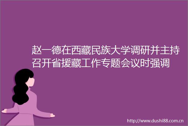 赵一德在西藏民族大学调研并主持召开省援藏工作专题会议时强调