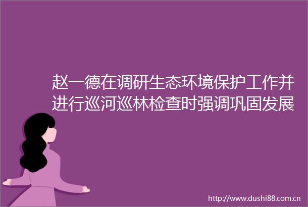 赵一德在调研生态环境保护工作并进行巡河巡林检查时强调巩固发展生态环境质量持续向好态势加快建设人与自然和谐共生的美丽陕西