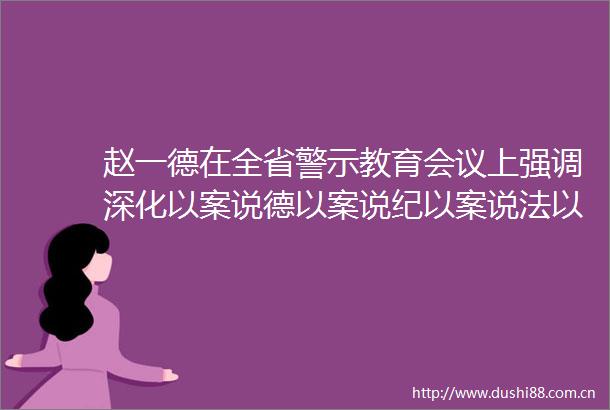 赵一德在全省警示教育会议上强调深化以案说德以案说纪以案说法以案说责不断巩固发展风清气正的生态赵刚徐新荣邢善萍出席