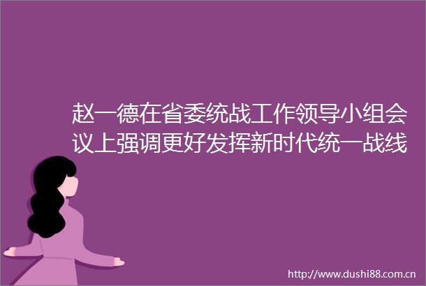 赵一德在省委统战工作小组会议上强调更好发挥新时代统一战线强大法宝作用为谱写陕西新篇争做西部示范凝心聚力