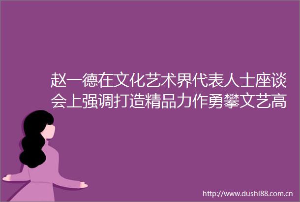 赵一德在文化艺术界代表人士座谈会上强调打造精品力作勇攀文艺高峰奋力推动文艺事业高质量发展
