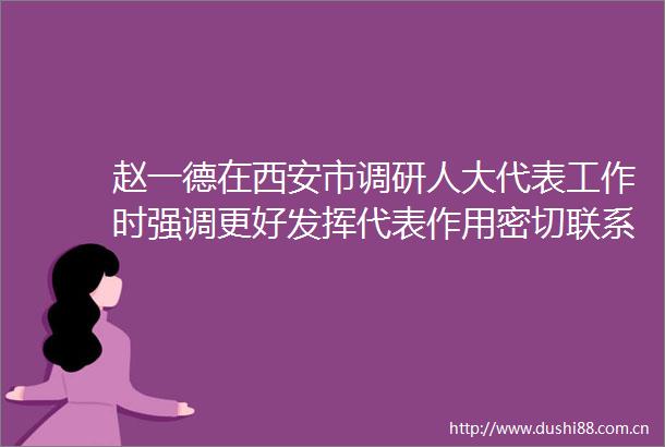 赵一德在西安市调研人大代表工作时强调更好发挥代表作用密切联系群众凝心聚力谱写陕西新篇争做西部示范