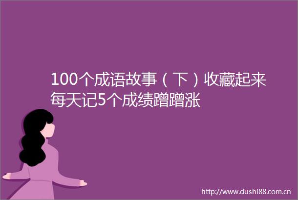 100个成语故事（下）收藏起来每天记5个成绩蹭蹭涨