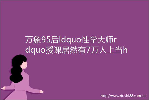万象95后ldquo性学大师rdquo授课居然有7万人上当helliphellip长点心吧