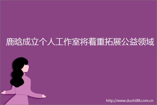 鹿晗成立个人工作室将着重拓展公益领域