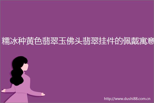 糯冰种黄色翡翠玉佛头翡翠挂件的佩戴寓意