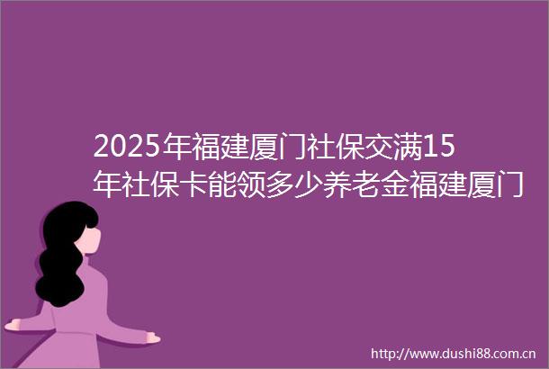 2025年福建厦门社保交满15年社保卡能领多少养老金福建厦门职工社保卡一年需要缴纳多少钱
