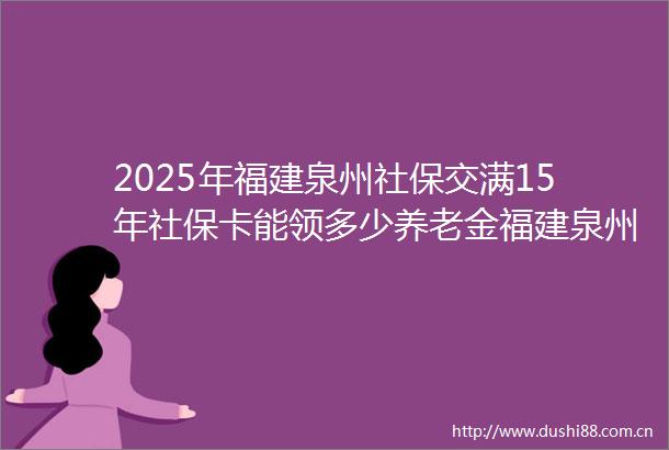 2025年福建泉州社保交满15年社保卡能领多少养老金福建泉州职工社保卡一年需要缴纳多少钱
