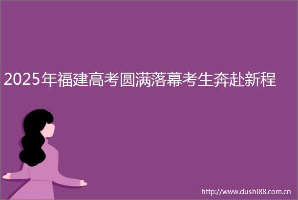 2025年福建高考圆满落幕考生奔赴新程