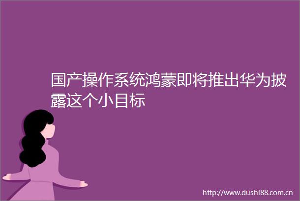 国产操作系统鸿蒙即将推出华为披露这个小目标