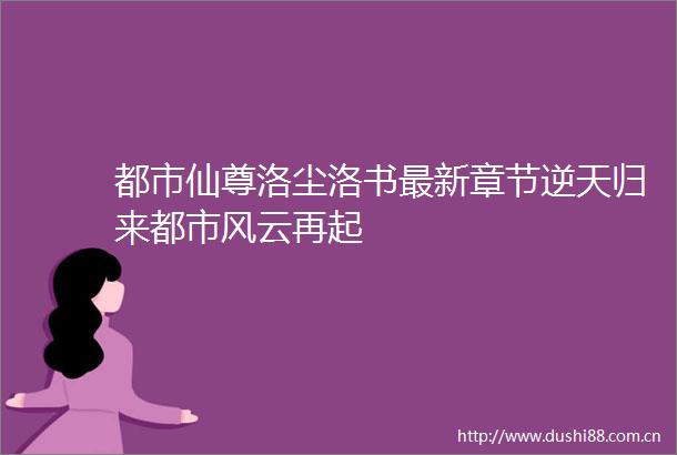 都市仙尊洛尘洛书最新章节逆天归来都市风云再起