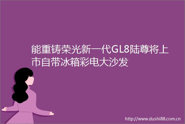 能重铸荣光新一代GL8陆尊将上市自带冰箱彩电大沙发