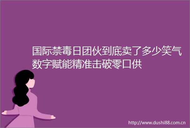 国际禁毒日团伙到底卖了多少笑气数字赋能精准击破零口供