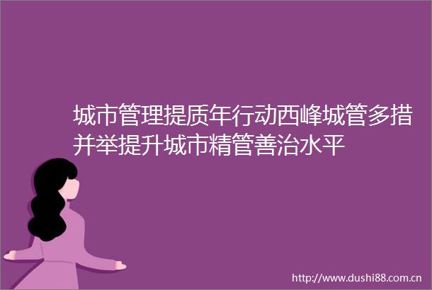 城市管理提质年行动西峰多措并举提升城市精管善治水平