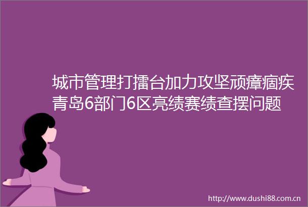 城市管理打擂台加力攻坚顽瘴痼疾青岛6部门6区亮绩赛绩查摆问题
