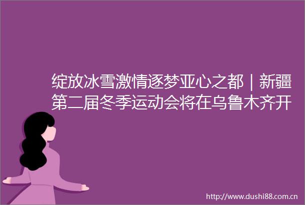 绽放冰雪逐梦亚心之都｜新疆第二届冬季运动会将在乌鲁木齐开幕