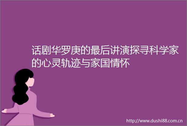 话剧华罗庚的最后讲演探寻科学家的心灵轨迹与家国情怀