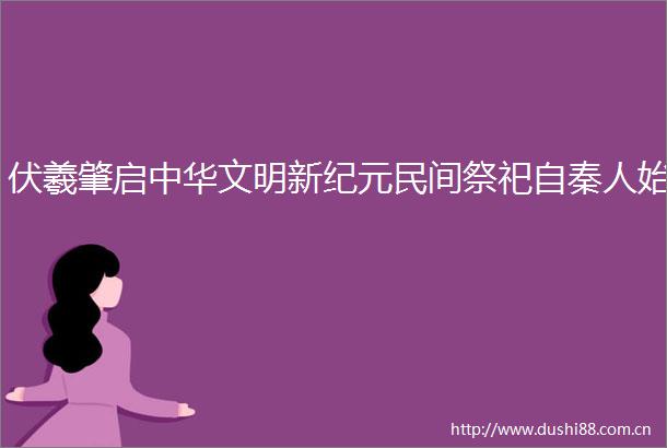 伏羲肇启中华文明新纪元民间祭祀自秦人始