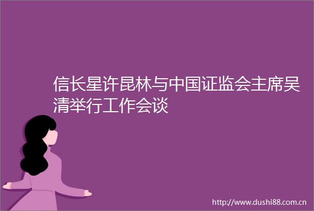 信长星许昆林与证监会吴清举行工作会谈