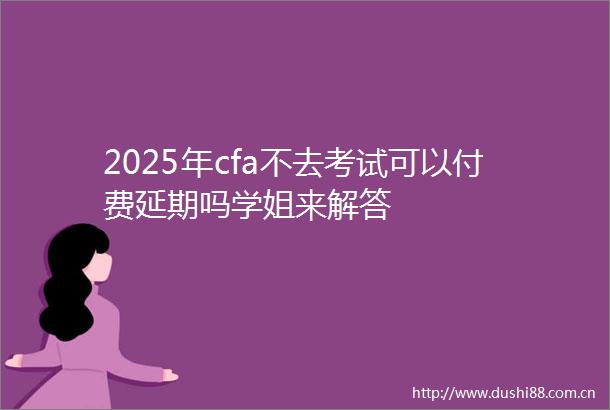 2025年cfa不去考试可以付费延期吗学姐来解答