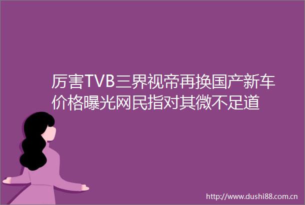厉害TVB三界视帝再换国产新车价格网民指对其微不足道