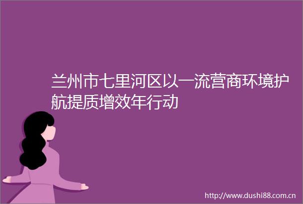 兰州市七里河区以一流营商环境护航提质增效年行动
