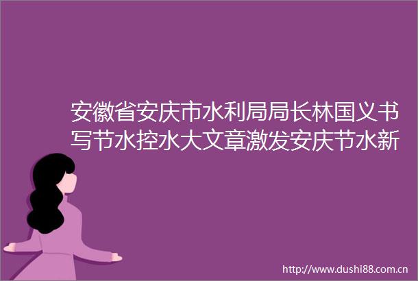 安徽省安庆市水利局局长林国义书写节水控水大文章激发安庆节水新动能