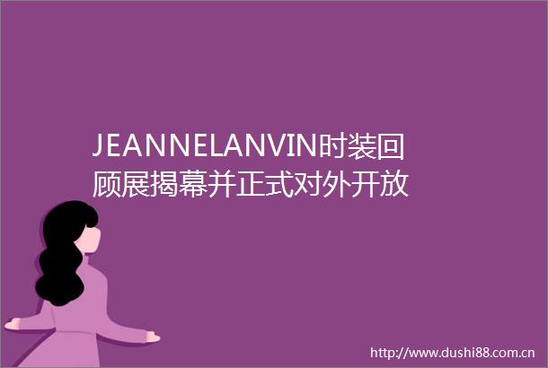 JEANNELANVIN时装回顾展揭幕并正式对外开放
