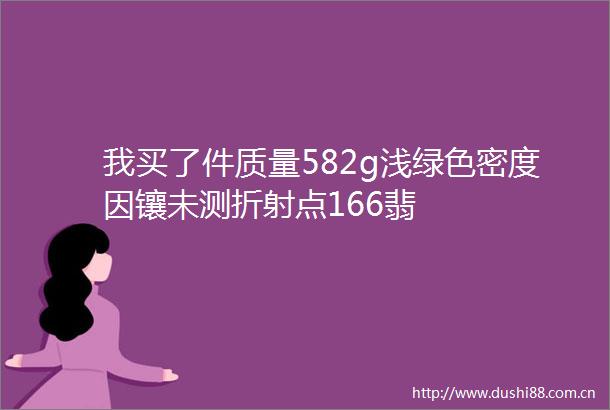 我买了件质量582g浅绿色密度因镶未测折射点166翡