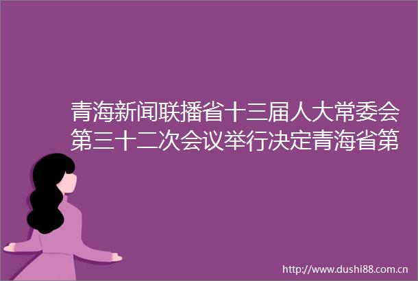 青海新闻联播省十三届人大常委会第三十二次会议举行决定青海省第十三届代表大会第八次会议于5月上旬在西宁召开