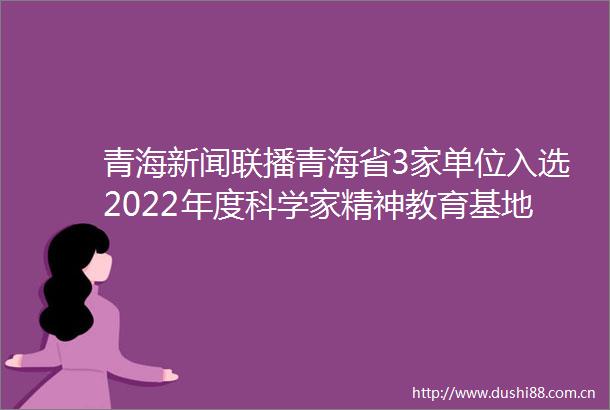 青海新闻联播青海省3家单位入选2022年度科学家精神教育基地