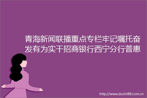 青海新闻联播重点专栏牢记嘱托奋发有为实干招商银行西宁分行普惠金融实干担当助力小微企业发展