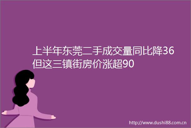 上半年东莞二手成交量同比降36但这三镇街房价涨超90